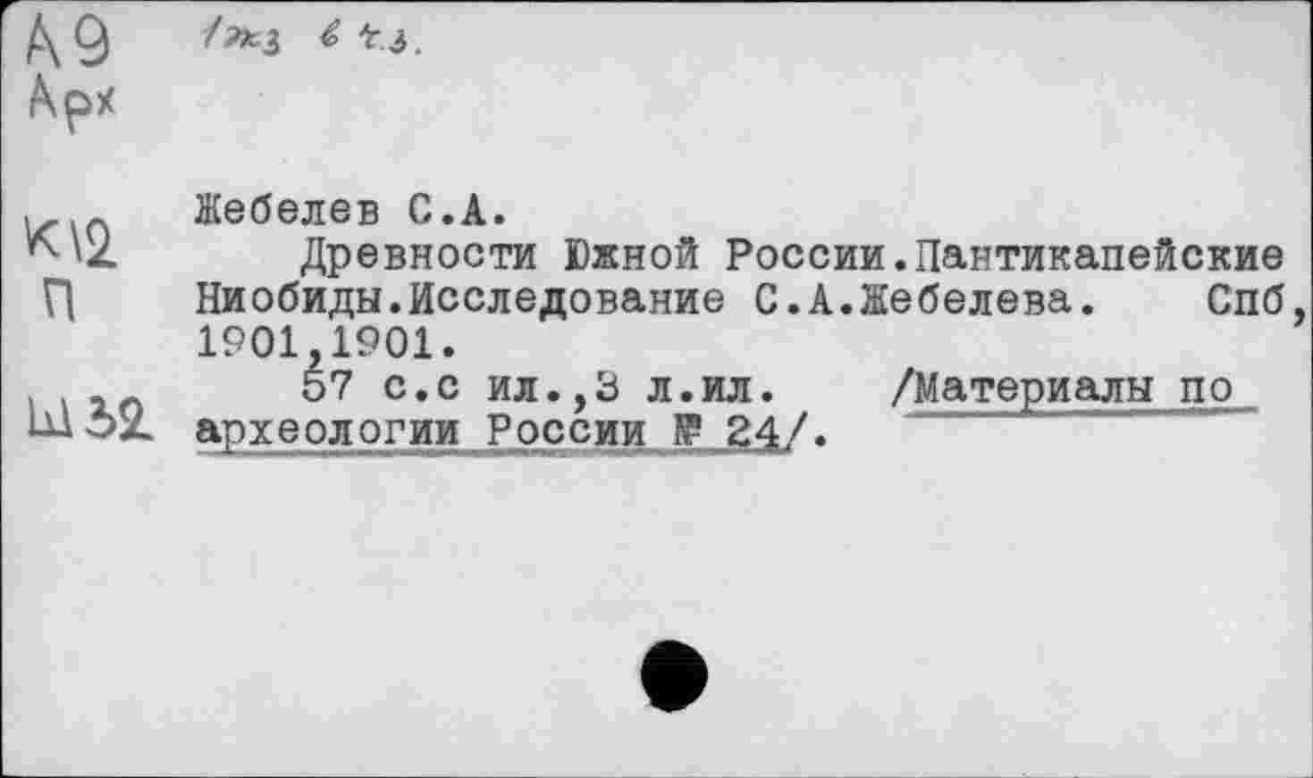 ﻿К9 Арх	/»З 4 t j
К\2. п	Жебелев С.А. Древности Южной России.Пантикапейские Ниобиды.Исследование С.А.Жебелева. Спб, 1901,1901.
	57 с.с ил.,3 л.ил.	/Материалы по археологии России № 24/.